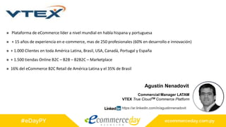 » Plataforma de eCommerce líder a nivel mundial en habla hispana y portuguesa
» + 15 años de experiencia en e-commerce, mas de 250 profesionales (60% en desarrollo e innovación)
» + 1.000 Clientes en toda América Latina, Brasil, USA, Canadá, Portugal y España
» + 1.500 tiendas Online B2C – B2B – B2B2C – Marketplace
» 16% del eCommerce B2C Retail de América Latina y el 35% de Brasil
Agustín Nenadovit
Commercial Manager LATAM
VTEX True CloudTM Commerce Platform
https://ar.linkedin.com/in/agustinnenadovit
 