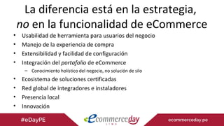 La diferencia está en la estrategia,
no en la funcionalidad de eCommerce
• Usabilidad de herramienta para usuarios del negocio
• Manejo de la experiencia de compra
• Extensibilidad y facilidad de configuración
• Integración del portafolio de eCommerce
– Conocimiento holístico del negocio, no solución de silo
• Ecosistema de soluciones certificadas
• Red global de integradores e instaladores
• Presencia local
• Innovación
 