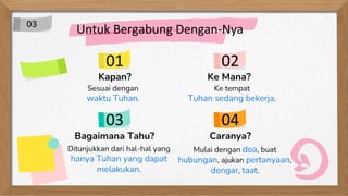 Kapan?
Sesuai dengan
waktu Tuhan.
Ke Mana?
Ke tempat
Tuhan sedang bekerja.
Bagaimana Tahu?
Ditunjukkan dari hal-hal yang
hanya Tuhan yang dapat
melakukan.
Caranya?
Mulai dengan doa, buat
hubungan, ajukan pertanyaan,
dengar, taat.
Untuk Bergabung Dengan-Nya
01
03
02
04
03
 