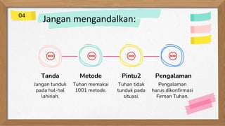 Jangan mengandalkan:
Tanda
Jangan tunduk
pada hal-hal
lahiriah.
Metode
Tuhan memakai
1001 metode.
Pintu2
Tuhan tidak
tunduk pada
situasi.
Pengalaman
Pengalaman
harus dikonfirmasi
Firman Tuhan.
04
 
