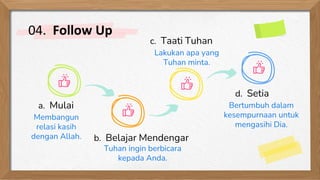 04. Follow Up
c. Taati Tuhan
b. Belajar Mendengar
Lakukan apa yang
Tuhan minta.
Tuhan ingin berbicara
kepada Anda.
a. Mulai
Membangun
relasi kasih
dengan Allah.
d. Setia
Bertumbuh dalam
kesempurnaan untuk
mengasihi Dia.
 
