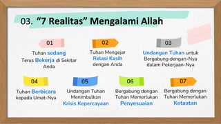 Undangan Tuhan untuk
Bergabung dengan-Nya
dalam Pekerjaan-Nya
Tuhan Berbicara
kepada Umat-Nya
Tuhan sedang
Terus Bekerja di Sekitar
Anda
Bergabung dengan
Tuhan Memerlukan
Ketaatan
01 03
04 07
Bergabung dengan
Tuhan Memerlukan
Penyesuaian
06
Undangan Tuhan
Menimbulkan
Krisis Kepercayaan
05
Tuhan Mengejar
Relasi Kasih
dengan Anda
02
03. “7 Realitas” Mengalami Allah
 