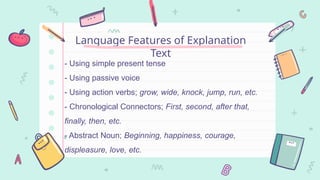 - Using simple present tense
- Using passive voice
- Using action verbs; grow, wide, knock, jump, run, etc.
- Chronological Connectors; First, second, after that,
finally, then, etc.
- Abstract Noun; Beginning, happiness, courage,
displeasure, love, etc.
Language Features of Explanation
Text
 