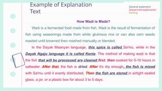 Example of Explanation
Text
How Wadi is Made?
Wadi is a fermented food made from fish, Wadi is the result of fermentation of
fish using seasonings made from white glutinous rice or can also corn seeds
roasted until browned then mashed manually or blended.
In the Dayak Maanyan language, this spice is called Sa'mu, while in the
Dayak Ngaju language it is called Kenta. The method of making wadi is that
the fish that will be processed are cleaned first, then soaked for 5-10 hours in
saltwater. After that, the fish is dried. After it's dry enough, the fish is mixed
with Sa'mu until it evenly distributed, Then the fish are stored in airtight sealed
glass, a jar, or a plastic box for about 3 to 5 days.
General statement
Sequenced explanation
Closing
 