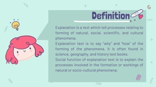 Definition
Explanation is a text which tell processes relating to
forming of natural, social, scientific, and cultural
phenomena.
Explanation text is to say “why” and “how” of the
forming of the phenomena. It is often found in
science, geography, and history text books.
Social function of explanation text is to explain the
processes involved in the formation or workings of
natural or socio-cultural phenomena.
 