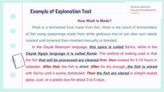 Example of Explanation Text
How Wadi is Made?
Wadi is a fermented food made from fish, Wadi is the result of fermentation
of fish using seasonings made from white glutinous rice or can also corn seeds
roasted until browned then mashed manually or blended.
In the Dayak Maanyan language, this spice is called Sa'mu, while in the
Dayak Ngaju language it is called Kenta. The method of making wadi is that
the fish that will be processed are cleaned first, then soaked for 5-10 hours in
saltwater. After that, the fish is dried. After it's dry enough, the fish is mixed
with Sa'mu until it evenly distributed, Then the fish are stored in airtight sealed
glass, a jar, or a plastic box for about 3 to 5 days.
General statement
Sequenced explanation
Closing
 