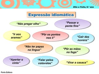 Dito e Feito, 6.º ano



                          Expressão idiomática
                          Expressão idiomática

                “Não pregar olho”                    “Passar a
                                                      “Passar a
                 “Não pregar olho”
                                                     pente fino”
                                                     pente fino”

            “Ir aos
             “Ir aos              “Pôr os pontos
                                   “Pôr os pontos
           arames”
            arames”                   nos ii”
                                       nos ii”                “Cair das
                                                               “Cair das
                                                              nuvens”
                                                               nuvens”

                       “Não ter papas
                        “Não ter papas
                          na língua”
                          na língua”                “Pôr as mãos
                                                     “Pôr as mãos
                                                       no fogo”
                                                       no fogo”

         “Apertar o
          “Apertar o            “Falar pelos
                                 “Falar pelos
           cinto”
            cinto”               cotovelos”
                                  cotovelos”          “Virar a casaca”
                                                       “Virar a casaca”


Porto Editora
 