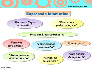 Dito e Feito, 6.º ano



                          Expressão idiomática
                          Expressão idiomática

                “Dar com a língua
                 “Dar com a língua                       “Estar com a
                                                          “Estar com a
                   nos dentes”
                   nos dentes”                         pedra no sapato”
                                                       pedra no sapato”


                            “Ficar em águas de bacalhau”
                             “Ficar em águas de bacalhau”


          “Estar nas
           “Estar nas                                         “Roer a corda”
                                                               “Roer a corda”
                                     “Fazer ouvidos
                                      “Fazer ouvidos
        sete quintas”
         sete quintas”                de mercador”
                                       de mercador”


          “Chorar sobre o                                       “Não passar
                                                                 “Não passar
           “Chorar sobre o
         leite derramado”                 “Ser sol de
                                           “Ser sol de         da cepa torta”
                                                               da cepa torta”
          leite derramado”
                                         pouca dura”
                                         pouca dura”

Porto Editora
 