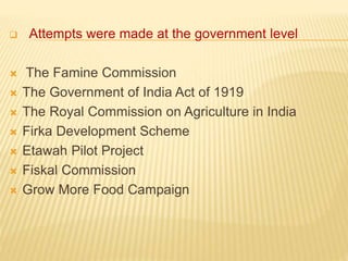  Attempts were made at the government level
 The Famine Commission
 The Government of India Act of 1919
 The Royal Commission on Agriculture in India
 Firka Development Scheme
 Etawah Pilot Project
 Fiskal Commission
 Grow More Food Campaign
 