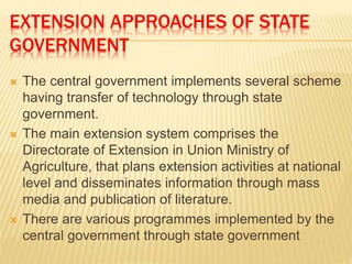 EXTENSION APPROACHES OF STATE
GOVERNMENT
 The central government implements several scheme
having transfer of technology through state
government.
 The main extension system comprises the
Directorate of Extension in Union Ministry of
Agriculture, that plans extension activities at national
level and disseminates information through mass
media and publication of literature.
 There are various programmes implemented by the
central government through state government
 