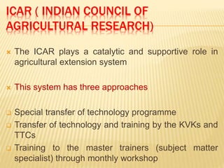 ICAR ( INDIAN COUNCIL OF
AGRICULTURAL RESEARCH)
 The ICAR plays a catalytic and supportive role in
agricultural extension system
 This system has three approaches
 Special transfer of technology programme
 Transfer of technology and training by the KVKs and
TTCs
 Training to the master trainers (subject matter
specialist) through monthly workshop
 