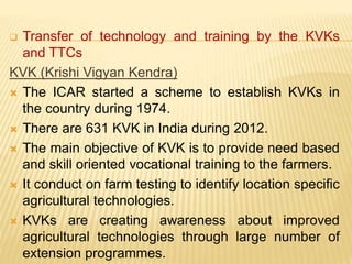  Transfer of technology and training by the KVKs
and TTCs
KVK (Krishi Vigyan Kendra)
 The ICAR started a scheme to establish KVKs in
the country during 1974.
 There are 631 KVK in India during 2012.
 The main objective of KVK is to provide need based
and skill oriented vocational training to the farmers.
 It conduct on farm testing to identify location specific
agricultural technologies.
 KVKs are creating awareness about improved
agricultural technologies through large number of
extension programmes.
 