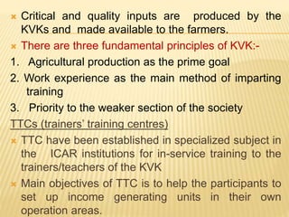  Critical and quality inputs are produced by the
KVKs and made available to the farmers.
 There are three fundamental principles of KVK:-
1. Agricultural production as the prime goal
2. Work experience as the main method of imparting
training
3. Priority to the weaker section of the society
TTCs (trainers’ training centres)
 TTC have been established in specialized subject in
the ICAR institutions for in-service training to the
trainers/teachers of the KVK
 Main objectives of TTC is to help the participants to
set up income generating units in their own
operation areas.
 