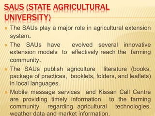 SAUS (STATE AGRICULTURAL
UNIVERSITY)
 The SAUs play a major role in agricultural extension
system.
 The SAUs have evolved several innovative
extension models to effectively reach the farming
community.
 The SAUs publish agriculture literature (books,
package of practices, booklets, folders, and leaflets)
in local languages.
 Mobile message services and Kissan Call Centre
are providing timely information to the farming
community regarding agricultural technologies,
weather data and market information.
 