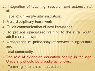2. Integration of teaching, research and extension at
all
level of university administration.
3. Multi-disciplinary team work
4. Quick communication of new knowledge
5. To provide specialized training to the rural youth,
adult men and women.
6. Acceptance of philosophy of service to agriculture
and
rural community.
 The role of extension education set up in the agri.
University should be broadly as follows:-
1. Teaching in extension education
 