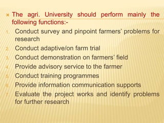  The agri. University should perform mainly the
following functions:-
1. Conduct survey and pinpoint farmers’ problems for
research
2. Conduct adaptive/on farm trial
3. Conduct demonstration on farmers’ field
4. Provide advisory service to the farmer
5. Conduct training programmes
6. Provide information communication supports
7. Evaluate the project works and identify problems
for further research
 