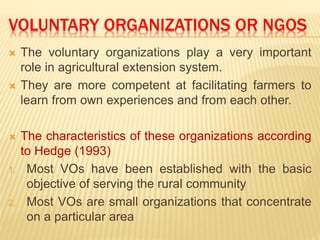 VOLUNTARY ORGANIZATIONS OR NGOS
 The voluntary organizations play a very important
role in agricultural extension system.
 They are more competent at facilitating farmers to
learn from own experiences and from each other.
 The characteristics of these organizations according
to Hedge (1993)
1. Most VOs have been established with the basic
objective of serving the rural community
2. Most VOs are small organizations that concentrate
on a particular area
 