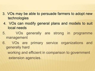 3. VOs may be able to persuade farmers to adopt new
technologies
4. VOs can modify general plans and models to suit
local needs
5. VOs generally are strong in programme
management
6. VOs are primary service organizations and
generally hard
working and efficient in comparison to government
extension agencies.
 