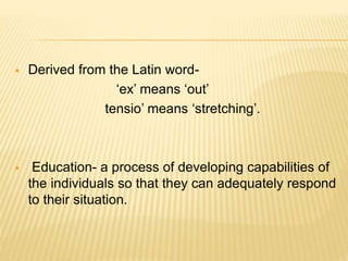  Derived from the Latin word-
‘ex’ means ‘out’
tensio’ means ‘stretching’.
 Education- a process of developing capabilities of
the individuals so that they can adequately respond
to their situation.
 