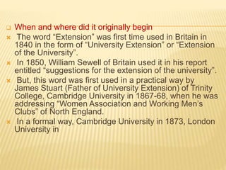  When and where did it originally begin
 The word “Extension” was first time used in Britain in
1840 in the form of “University Extension” or “Extension
of the University”.
 In 1850, William Sewell of Britain used it in his report
entitled “suggestions for the extension of the university”.
 But, this word was first used in a practical way by
James Stuart (Father of University Extension) of Trinity
College, Cambridge University in 1867-68, when he was
addressing “Women Association and Working Men’s
Clubs” of North England.
 In a formal way, Cambridge University in 1873, London
University in
 