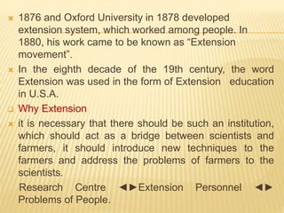  1876 and Oxford University in 1878 developed
extension system, which worked among people. In
1880, his work came to be known as “Extension
movement”.
 In the eighth decade of the 19th century, the word
Extension was used in the form of Extension education
in U.S.A.
 Why Extension
 it is necessary that there should be such an institution,
which should act as a bridge between scientists and
farmers, it should introduce new techniques to the
farmers and address the problems of farmers to the
scientists.
Research Centre ◄►Extension Personnel ◄►
Problems of People.
 