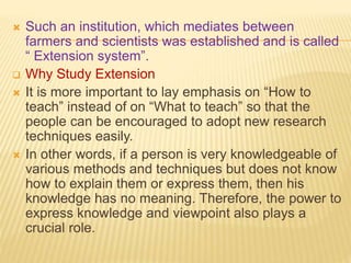  Such an institution, which mediates between
farmers and scientists was established and is called
“ Extension system”.
 Why Study Extension
 It is more important to lay emphasis on “How to
teach” instead of on “What to teach” so that the
people can be encouraged to adopt new research
techniques easily.
 In other words, if a person is very knowledgeable of
various methods and techniques but does not know
how to explain them or express them, then his
knowledge has no meaning. Therefore, the power to
express knowledge and viewpoint also plays a
crucial role.
 