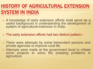 HISTORY OF AGRICULTURAL EXTENSION
SYSTEM IN INDIA
 A knowledge of early extension efforts shall serve as a
useful background in understanding the development of
system of agricultural extension in India.
 The early extension efforts had two distinct pattern:-
 There were attempts by some benevolent persons and
private agencies to improve rural life
 Attempts were made at the government level to initiate
some projects to solve the pressing problems in
agriculture
 