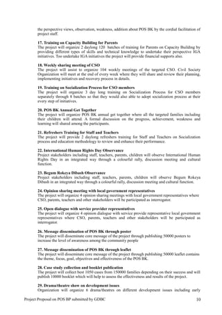 the perspective views, observation, weakness, addition about POS BK by the cordial facilitation of
project staff.
17. Training on Capacity Building for Parents
The project will organize 2 daylong 120 batches of training for Parents on Capacity Building by
providing different types of skills and technical knowledge to undertake their perspective IGA
initiatives. Too undertake IGA initiatives the project will provide financial supports also.
18. Weekly sharing meeting of CSO
The project will assist to organize 104 weekly meetings of the targeted CSO. Civil Society
Organization will meet at the end of every week where they will share and review their planning,
implementing initiatives and recovery process in details.
19. Training on Socialization Process for CSO members
The project will organize 3 day long training on Socialization Process for CSO members
separately through 8 batches so that they would also able to adopt socialization process at their
every step of initiatives.
20. POS BK Annual Get Together
The project will organize POS BK annual get together where all the targeted families including
their children will attend. A formal discussion on the progress, achievement, weakness and
learning will shared among the participants.
21. Refreshers Training for Staff and Teachers
The project will provide 2 daylong refreshers training for Staff and Teachers on Socialization
process and education methodology to review and enhance their performance.
22. International Human Rights Day Observance
Project stakeholders including staff, teachers, parents, children will observe International Human
Rights Day in an integrated way through a colourful rally, discussion meeting and cultural
function.
23. Begum Rokeya Dibash Observance
Project stakeholders including staff, teachers, parents, children will observe Begum Rokeya
Dibash in an integrated way through a colourful rally, discussion meeting and cultural function.
24. Opinion sharing meeting with local government representatives
The project will organize 4 opinion sharing meetings with local government representatives where
CSO, parents, teachers and other stakeholders will be participated as interrogator.
25. Open dialogue with service provider representatives
The project will organize 4 opinion dialogue with service provide representative local government
representatives where CSO, parents, teachers and other stakeholders will be participated as
interrogator.
26. Message dissemination of POS BK through poster
The project will disseminate core message of the project through publishing 50000 posters to
increase the level of awareness among the community people
27. Message dissemination of POS BK through leaflet
The project will disseminate core message of the project through publishing 50000 leaflet contains
the theme, focus, goal, objectives and effectiveness of the POS BK.
28. Case study collection and booklet publication
The project will collect best 1050 cases from 150000 families depending on their success and will
publish 10000 booklet which will help to assess the effectiveness and results of the project.
29. Drama/theatre show on development issues
Organization will organize 6 drama/theatres on different development issues including early
Project Proposal on POS BP submitted by GDBC 10
 