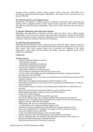marriage, dowry, polygamy; protect violence against women, drug users, HIV/AIDS etc to
increase the awareness among the project stakeholders. These shows will be showed by the own
artists of POS BK.
30. Cultural functions on development issues
Organization will organize 6 cultural functions on different development issues including early
marriage, dowry, polygamy; protect violence against women, drug users, HIV/AIDS to increase
the awareness among the project stakeholders. These shows will be showed by the own artists of
POS BK.
31. Regular Monitoring, supervision and evaluation
Monitoring and supervision is continuous activities under the project. Top to Bottom project
stakeholders will be involved for project supervision and monitoring to intensify the diversified
outputs of the project. Progress and process monitoring will be adopted for evaluation. An external
evaluation will also be conducted after the end of the project.
32. Reporting and documentation
Reporting and documentation is also a continuous process under this project. Quarterly narrative
report and financial statement will be produced and send to the donor agencies at the end of every
three months. Half yearly progress report also be produced and submitted to the donor
organization. Annual report also be produced and finally a project completion report will be
produced and submitted.
4.4Outcome
Expected outcome
- A Project Lunching Workshop organized
- 7 Staff members recruited
- 7 Field Office Established and continued
- 120 POS BK Established and continued
- 120 Teachers recruited for 21 POS BK
- 15000 couple of Parents & Children selected
- 120 Civil Society Organization (CSO) Formed and activated
- 32 kinds of low cost available materials including books and others educational materials
developed delivered to POS BK
- Knowledge and awareness on Local Resource Identification and Mobilization among the CSO
members enhanced
- Project theme and approach disseminated to staff and teachers as well
- Knowledge and awareness on Socialization Process and Education Methodology for staff and
Teachers enhanced
- CSO members become activated as social change agent through effective mobilization and
advocacy
- About 65% parents become aware about different social development issues
- Relationship among parents, children, teachers and CSO improved
- Family level income increased
- 2 annual get together of POS BK successfully organized
- International Human Rights Day and Begum Rokeya Dibash optimistically observed
- Responsiveness of local government representatives and others service providers increased
- Different message of POS BK disseminated
- 50000 posters and 1010 case study booklet published
- 15 cultural shows and 15 drama and theatre staged as well
- A Sound civilization established by transferring human being into human resources
- State, society and family level problems increasingly solved by socialization process
- Local and available resources identified
- Couple and children become the key actors for social change
- Regular meeting of CSO, POS BP and project staff members are continuing
- They are identifying their own problems regarding family and society level and they are
planning and implementing their undertaken activities
- Monitoring and supervision of the project continuing
Project Proposal on POS BP submitted by GDBC 11
 