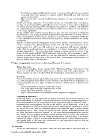 - Provide lessons of practical knowledge instead of governmental textbook lesson including
social and family laws, perspectives religion, statutory household tasks and behavioral
change communication
- They will use local level and feasible learning materials for easy understanding of the
participants
Besides Civil Society Organization (CSO) will be activated and continued by their own initiatives
and they will government and manage the Kendra. CSO will work, as major actors of the project
will arrange meeting, gathering, cultural sharing and events. They will coordinate with the teacher
and couple and relevant parents by social mobilization and motivation. They will work directly as
Social Change Agent (CSA).
All the targeted 15000 children including boys and girls also play crucial role to change the
present situation. After gaining different development knowledge they will work directly with their
family and also practice in their daily life. By the side of growing of the children they will be able
to build up themselves as human resources so that they would able to contribute for the country
development.
POS BK will be the centre to impart proper communicative, practical education to build a future
world of human resources. Project Staff and Teacher will work with close collaboration. In the
learning center there will be used 32 kinds of low cost equipments and materials including 4
books, which are locally collectable and cost effective. Civil Society Organization (CSO) will be
activated independently. The project has divine morality to attract towards the theme of the
project. Regular meeting of CSO, POS BP and project staff members will be continued to identify
problems regarding family and society level and they will plan and implement accordingly. In
addition, Monitoring and supervision of the project is also a continuous process of the project to
bring out the best output of the initiatives.
9. Project Management (Human Resources, Reporting, Monitoring & Evaluation)
Human Resources
7 staff members including 1 Project Manager (PM), 3 Monitoring Officer, 1 Accountant, 7 Filed
Supervisors and 1 Office Assistant will be worked as full time staff of the project. Besides, 120
Women Teachers will work as Teacher of POS BK. Total numbers of human resource are 28.
Reporting
Periodical report like quarterly report, half yearly report will be produced and submitted to donor
and GDBC management team within scheduled timeframe. The reports will contain progressive as
well as informative data, facts, figure and financial statement. Different reports of the project are
as follows-
- Quarterly report after every three months of the project
- Half yearly report after every six months of the project
- Annual report at the end of the each year
- Project completion and evaluation report just after completion of the project
Monitoring & Evaluation
Monitoring System is very significant for project evaluation that provides instruction and
indication to change the strategies. It also includes innovative ideas in the strategies and polices of
project implementation. GDBC always emphasizes for proper monitoring and evaluation. GDBC’s
monitoring team including project director will be involved for the Monitoring Officer of the
project. Monitoring officer will be responsible for overall monitoring and supervision of 20 POS
BP. He/she will collect data and information and make a compilation report to present internal
management team of GDBC. She/he will provide necessary feedback to the Management Team
and senior staff of the organization. Besides, CSO will be the focal point to monitor and supervise
the Kendra’s activities properly and in their regular meeting they will discuss each other about
their findings and according to their finding and observation they will report to the Project
manager and Project officer in a regular basis. Overall the project is being implemented in a
participatory ways as like there also involvement of local government structures into the
monitoring and supervision mechanism.
10. Challenges
During the implementation of the project there may raise some risks in association with key
Project Proposal on POS BP submitted by GDBC 13
 