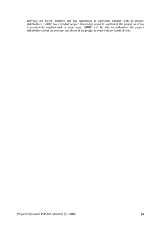 activities but GDBC believes and has experiences to overcome together with all project
stakeholders. GDBC has extended people’s trusteeship about to implement the project as it has
experimentally implemented in some areas. GDBC will be able to understand the project
stakeholders about the concepts and theme of the project to cope with any kinds of risks.
Project Proposal on POS BP submitted by GDBC 14
 