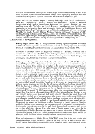 activate as real inhabitants; encourage and activate people to reduce early marriage by 45% at the
end of the project; to increase household income through enhancing capacity building as well as to
increase accessibility of free education facilities for the children with emphasis to girls.
Major activities are includes Project Lunching Workshop, Field Office Establishment,
POS BK Establishment, Teachers training and orientation, Parents & Children
involvement, Civil Society Organization Formation and activate, Develop low cost
available materials, Workshop on Local Resource Identification and Mobilization,
orientation on the project theme and approach, training on Socialization Process and
Education Methodology, Training on social mobilization and advocacy, Books publication,
Monthly Tea Circle, Monthly Sharing Meeting, Training on Capacity Building, Weekly
meeting, training on Socialization Process, Annual Get Together, Refreshers Training, Day
Observance, open dialogue, message dissemination, case study collection, Drama, theatre,
cultural functions on awareness raising, monitoring, evaluation and reporting etc
2. Back Ground of the Organization
Dabaloy Biggan Club(GDBC) is a non-government voluntary organization (NGO) established
in1998 has been working for the betterment of rural poor and disadvantaged people in Gaibandha
District. It obtained legal registration from social service department during October 2000.
Gaibandha is a northern district of Bangladesh comprised of 7 Upazilas, 82 Unions and 2
municipalities with an area of 2,179 sq. km. Brahmaputra, Tista, Jamuna and Karotoa have
crisscrossed the district. As a result, natural calamities including monsoon flood; draught, river
erosion, cold wave, tornado etc are common occurrences in this district.
Gobindagonj is the biggest Upazila in Gaibandha with a total population of 4, 61,428 covering
areas of 482 sq. km. About 64% people are poor including extreme poor, poor and tribal ethnicities
living in this upazila. Tribal families are living here in this upazila very inhumanly as if they are
simply trivial minority. The literacy rate of this Upazila is very poor and about 99% women in
remote and tribal areas are fully belonged illiterate. On the other hand, women and girls are the
victims of early marriage, polygamy, divorces, dowry, rapping and many other kinds of physical
torture as well as domestic violence due to economical deprivation along with influence of
religious bound and prejudice of the society. They are the victims of dual exploitation both by
poverty and gender discrimination. Rich & influential people always take chances to exploit
women physically, mentally and even economically. At the family level women including children
are sometime fully denied from rights. Though now a day, women are encouragingly involve in
different income generating activities by the sole support of different local and national level
NGOs but these are no sufficient according to the demand as the productive and reproductive rate
also not adequate. Yet, most of the extreme poor have to depend to the local moneylender to meet
up their need. Yet, around (70 -80) % extreme poor of the poor communities are fully unable to
manage food three times in a day. According to GDBC’s observation and survey, they have to pass
very critically during Monga (seasonal food crisis) when they have to take credit form local
moneylenders with high rate of service charges or take advance money on labouring. Children are
sent to laboring instead of sending school. Student attendance in primary school is less than 43%.
Economic disparity among poor and rich is very high and leadership of poor is rarely viewed.
Government Service provider institutions including Department of Health, Livestock, Education
and Union Parishad are not accountable and transparent enough to provide their service deliveries.
Consequently, poor and poorest people who are living in distanced and remote areas could not get
the services which they deserve. Especially status of health service is very poor due to
communication difficulties. However, now a days, due to frequent intervention of different Local,
National, International NGOs are working to address different development issues as like on
education, health, livelihood oriented agriculture, disaster management as so on
Under such circumstances, Dabaloy Biggan Club(GDBC) come close to the poor people with
particular emphasis to bring out positive changes at the family, society as well as national level.
GDBC realized that solidarity, socialization, proper education, massive awareness and women
Project Proposal on POS BP submitted by GDBC 5
 