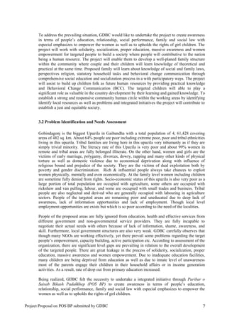 To address the prevailing situation, GDBC would like to undertake the project to create awareness
in terms of people’s education, relationship, social performance, family and social law with
especial emphasizes to empower the women as well as to upholds the rights of girl children. The
project will work with solidarity, socialization, proper education, massive awareness and women
empowerment for targeted people to build a society where people will contributive to the nation
being a human resource. The project will enable them to develop a well-planed family structure
within the community where couple and their children will learn knowledge of theoretical and
practical at the same time. Proposed family will learn about knowledge of social and family laws,
perspectives religion, statutory household tasks and behavioral change communication through
comprehensive social education and socialization process in a with participatory ways. The project
will assist to build up children folk as future human resources by providing practical knowledge
and Behavioral Change Communication (BCC). The targeted children will able to play a
significant role as valuable in the country development by their learning and gained knowledge. To
establish a strong and responsive community human circle within the working areas by identifying
identify local resources as well as problems and integrated initiatives the project will contribute to
establish a just and equitable society.
3.2 Problem Identification and Needs Assessment
Gobindagonj is the biggest Upazila in Gaibandha with a total population of 4, 61,428 covering
areas of 482 sq. km. About 64% people are poor including extreme poor, poor and tribal ethnicities
living in this upazila. Tribal families are living here in this upazila very inhumanly as if they are
simply trivial minority. The literacy rate of this Upazila is very poor and about 99% women in
remote and tribal areas are fully belonged illiterate. On the other hand, women and girls are the
victims of early marriage, polygamy, divorces, dowry, rapping and many other kinds of physical
torture as well as domestic violence due to economical deprivation along with influence of
religious bound and prejudice of the society. They are the victims of dual exploitation both by
poverty and gender discrimination. Rich & influential people always take chances to exploit
women physically, mentally and even economically. At the family level women including children
are sometime fully denied from rights. Socio-economic status of this upazila is also very poor as a
large portion of total population are occupied with agriculture, some others are occupied with
rickshaw and van pulling, labour, and some are occupied with small trades and business. Tribal
people are also neglected and derived who are generally occupied with labouring in agriculture
sectors. People of the targeted areas are remaining poor and uneducated due to deep lack of
awareness, lack of information opportunities and lack of employment. Though local level
employment opportunities are exists but which is so poor according to the need of the localities.
People of the proposed areas are fully ignored from education, health and effective services from
different government and non-governmental service providers. They are fully incapable to
negotiate their actual needs with others because of lack of information, shame, awareness, and
skill. Furthermore, local government structures are also very weak. GDBC carefully observes that
though many NGOs are working effectively, yet there prevail some problems regarding the target
people’s empowerment, capacity building, active participation etc. According to assessment of the
organization, there are significant level gaps are prevailing in relation to the overall development
of the targeted people. There are great leakage in the process of solidarity, socialization, proper
education, massive awareness and women empowerment. Due to inadequate education facilities,
many children are being deprived from education as well as due to innate level of unawareness
most of the parents engage their children in their household affairs or in income generation
activities. As a result, rate of drop out from primary education increased.
Being realized, GDBC felt the necessity to undertake a integrated initiative through Paribar o
Saisab Bikash Padakkhep (POS BP) to create awareness in terms of people’s education,
relationship, social performance, family and social law with especial emphasizes to empower the
women as well as to upholds the rights of girl children.
Project Proposal on POS BP submitted by GDBC 7
 
