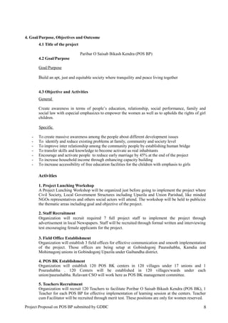 4. Goal/Purpose, Objectives and Outcome
4.1 Title of the project
Paribar O Saisab Bikash Kendra (POS BP)
4.2 Goal/Purpose
Goal/Purpose
Build an apt, just and equitable society where tranquility and peace living together
4.3 Objective and Activities
General
Create awareness in terms of people’s education, relationship, social performance, family and
social law with especial emphasizes to empower the women as well as to upholds the rights of girl
children.
Specific
- To create massive awareness among the people about different development issues
- To identify and reduce existing problems at family, community and society level
- To improve inter relationship among the community people by establishing human bridge
- To transfer skills and knowledge to become activate as real inhabitants
- Encourage and activate people to reduce early marriage by 45% at the end of the project
- To increase household income through enhancing capacity building
- To increase accessibility of free education facilities for the children with emphasis to girls
Activities
1. Project Lunching Workshop
A Project Lunching Workshop will be organized just before going to implement the project where
Civil Society, Local Government Structures including Upazila and Union Parishad, like minded
NGOs representatives and others social actors will attend. The workshop will be held to publicize
the thematic areas including goal and objective of the project.
2. Staff Recruitment
Organization will recruit required 7 full project staff to implement the project through
advertisement in local Newspapers. Staff will be recruited through formal written and interviewing
test encouraging female applicants for the project.
3. Field Office Establishment
Organization will establish 3 field offices for effective communication and smooth implementation
of the project. Those offices are being setup at Gobindogonj Paurashabha, Kamdia and
Mohimagonj unions in Gobindogonj Upazila under Gaibandha district.
4. POS BK Establishment
Organization will establish 120 POS BK centers in 120 villages under 17 unions and 1
Pourashabha . 120 Centers will be established in 120 villages/wards under each
union/paurashabha. Relavant CSO will work here as POS BK management committee.
5. Teachers Recruitment
Organization will recruit 120 Teachers to facilitate Poribar O Saisab Bikash Kendra (POS BK), 1
Teacher for each POS BP for effective implementation of learning session at the centers. Teacher
cum Facilitator will be recruited through merit test. These positions are only for women reserved.
Project Proposal on POS BP submitted by GDBC 8
 