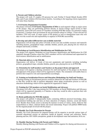 6. Parents and Children selection
The project will work 25 couples (50 persons) for each Poribar O Saisab Bikash Kendra (POS
BK), and 25 pair children (50) from those families. According to the targeting criteria organization
will select those families.
7. Civil Society Organization Formation
The project will form Civil Society Organization (CSOs) in each targeted village as major actors
of the project. They are performing perform directly as Social Change Agent (CSA) in their
community. Each CSO will consist of 9 members including POS BK teacher, two potential couples
(4 persons), 2 teachers from government & non-government school or college, 2 from relevant UP
members. CSO will work, as major actors of the project as well as management team who will
take over the overall role and responsibility to organize of POS BK successfully.
8. Develop and collect different low cost available materials
Organization will develop and collect 28 kinds of low-cost and available resources and materials
including pictures, geographical maps, calendar, khathas, pencils, pen, playing kits etc which are
cheapest and locally available.
9. Workshop on Local Resource Identification and Mobilization for CSO
The project will organize Workshop on Local Resource Identification and Mobilization for CSO
separately through 8 batches where the CSO’s members will be well-informed and capacitated for
local resource identification and its mobilization.
10. Materials delivery to the POS BK
Organization will deliver 32 kinds of low-cost equipments and materials including including
pictures, geographical maps, calendar, khathas, pencils, pen, playing kits etc to all POS BK.
11. Orientation for staff members and Teachers on the project theme and approach
The project will organize a daylong orientation for staff and teachers of the project on the theme
and approach of the project which will be organized in 1batch. The orientation will enable them to
perform their respective role and responsibilities accordingly.
12. Training on Socialization Process and Education Methodology for Staff and Teachers
5 daylong training on Socialization process would be offered for the staff and Teachers of POS BK
so that they would be able to perform adequately about adopt socialization process as well as
education methodology which will be organized be organized in 1batch.
13. Training for CSO members on Social Mobilization and Advocacy
The project will offer 3 day long training for CSO members on Social Mobilization and Advocacy
which will be organized separately in 8 batches so that they would be able to perform their role
and responsibilities as well.
14. Books publication for POS BK students
The project will publish 4 indispensable books containing different practical knowledge, ideas,
concentration building tips and laws on basic education of religion, statutory, social and family
level. Besides those books assist to develop the learners in terms of values, norms, behavior like
respectfulness to others, coherent family and social relationship. Project will publish 50000 books
for the targeted people involved with the project.
15. Monthly Tea Circle Discussion for Parents
Monthly Tea Circle Discussion for targeted Parents will be organize to provide various types of
essential educational session on education, health & hygiene, savings and collection, family
planning and law, HIV/AIDS conceptions, gender & development water and sanitation, IGAs etc.
16. Monthly Sharing Meeting with Parents and Children
Monthly Sharing Meeting with Parents and Children will be organize for sharing and discussion on
Project Proposal on POS BP submitted by GDBC 9
 