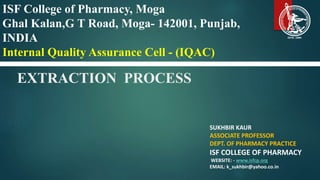 EXTRACTION PROCESS
SUKHBIR KAUR
ASSOCIATE PROFESSOR
DEPT. OF PHARMACY PRACTICE
ISF COLLEGE OF PHARMACY
WEBSITE: - www.isfcp.org
EMAIL: k_sukhbir@yahoo.co.in
ISF College of Pharmacy, Moga
Ghal Kalan,G T Road, Moga- 142001, Punjab,
INDIA
Internal Quality Assurance Cell - (IQAC)
 