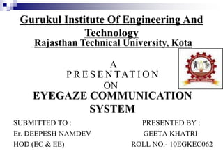 A
SUBMITTED TO : PRESENTED BY :
Er. DEEPESH NAMDEV GEETA KHATRI
HOD (EC & EE) ROLL NO.- 10EGKEC062
P R E S E N TAT I O N
ON
EYEGAZE COMMUNICATION
SYSTEM
Gurukul Institute Of Engineering And
Technology
Rajasthan Technical University, Kota
 
