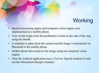 Working
• Speech processing engine and computer vision engine were
implemented on a mobile phone.
• User would single click the pushbutton switch on the side of the ring
using his thumb.
• A snapshot is taken from the camera and the image is transferred via
Bluetooth to the mobile phone.
• Mobile phone then analyzes the image using our computer vision
engine.
• Then the Android application uses a Text-to- Speech module to read
out the information though a headset.
 