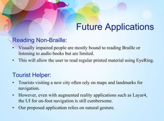 Future Applications
Reading Non-Braille:
• Visually impaired people are mostly bound to reading Braille or
listening to audio books but are limited.
• This will allow the user to read regular printed material using EyeRing.
Tourist Helper:
• Tourists visiting a new city often rely on maps and landmarks for
navigation.
• However, even with augmented reality applications such as Layar4,
the UI for on-foot navigation is still cumbersome.
• Our proposed application relies on natural gesture.
 
