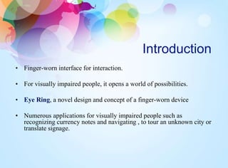 Introduction
• Finger-worn interface for interaction.
• For visually impaired people, it opens a world of possibilities.
• Eye Ring, a novel design and concept of a finger-worn device
• Numerous applications for visually impaired people such as
recognizing currency notes and navigating , to tour an unknown city or
translate signage.
 