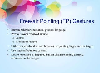Free-air Pointing (FP) Gestures
• Human behavior and natural gestural language.
• Previous work revolved around:
o Control
o information retrieval
• Utilize a specialized sensor, between the pointing finger and the target.
• Use a general-purpose camera.
• Desire to replace an impaired human visual sense had a strong
influence on the design.
 