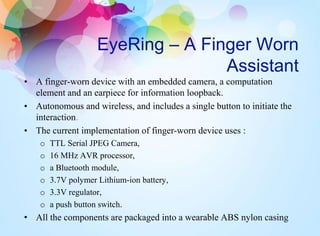 EyeRing – A Finger Worn
Assistant
• A finger-worn device with an embedded camera, a computation
element and an earpiece for information loopback.
• Autonomous and wireless, and includes a single button to initiate the
interaction.
• The current implementation of finger-worn device uses :
o TTL Serial JPEG Camera,
o 16 MHz AVR processor,
o a Bluetooth module,
o 3.7V polymer Lithium-ion battery,
o 3.3V regulator,
o a push button switch.
• All the components are packaged into a wearable ABS nylon casing
 