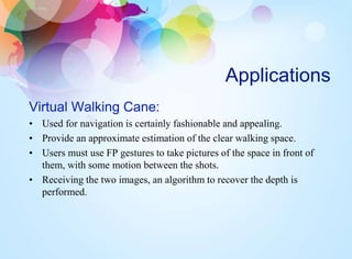 Applications
Virtual Walking Cane:
• Used for navigation is certainly fashionable and appealing.
• Provide an approximate estimation of the clear walking space.
• Users must use FP gestures to take pictures of the space in front of
them, with some motion between the shots.
• Receiving the two images, an algorithm to recover the depth is
performed.
 