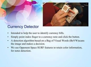 Currency Detector
• Intended to help the user to identify currency bills.
• Simply point index finger to a currency note and click the button.
• A detection algorithm based on a Bag of Visual Words (BoVW)scans
the image and makes a decision.
• We use Opponent Space SURF features to retain color information,
for notes detection.
 