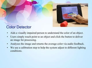 Color Detector
• Aids a visually impaired person to understand the color of an object.
• Users simply touch point to an object and click the button to deliver
an image for processing.
• Analyses the image and returns the average color via audio feedback.
• We use a calibration step to help the system adjust to different lighting
conditions.
 