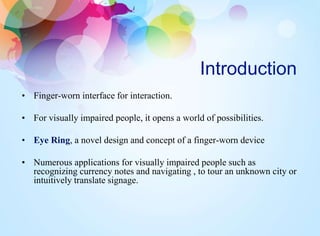 Introduction
• Finger-worn interface for interaction.
• For visually impaired people, it opens a world of possibilities.
• Eye Ring, a novel design and concept of a finger-worn device
• Numerous applications for visually impaired people such as
recognizing currency notes and navigating , to tour an unknown city or
intuitively translate signage.
 