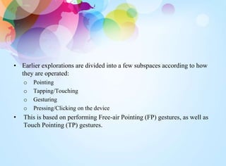 • Earlier explorations are divided into a few subspaces according to how
they are operated:
o Pointing
o Tapping/Touching
o Gesturing
o Pressing/Clicking on the device
• This is based on performing Free-air Pointing (FP) gestures, as well as
Touch Pointing (TP) gestures.
 