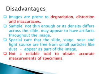 Images are prone to degradation, distortion
and inaccuracies.
 Sample not thin enough or its density differs
across the slide, may appear to have artifacts
throughout the image.
 Special care that the slide, stage, nose and
light source are free from small particles like
dust - appear as part of the image.
 Not a reliable tool to obtain accurate
measurements of specimens.
 