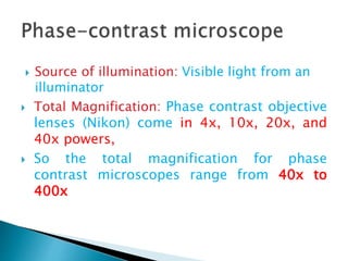  Source of illumination: Visible light from an
illuminator
 Total Magnification: Phase contrast objective
lenses (Nikon) come in 4x, 10x, 20x, and
40x powers,
 So the total magnification for phase
contrast microscopes range from 40x to
400x
 