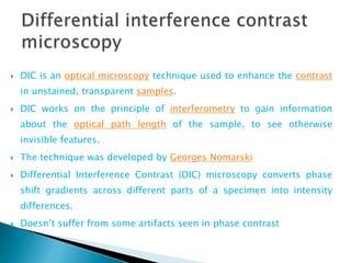  DIC is an optical microscopy technique used to enhance the contrast
in unstained, transparent samples.
 DIC works on the principle of interferometry to gain information
about the optical path length of the sample, to see otherwise
invisible features.
 The technique was developed by Georges Nomarski
 Differential Interference Contrast (DIC) microscopy converts phase
shift gradients across different parts of a specimen into intensity
differences.
 Doesn’t suffer from some artifacts seen in phase contrast
 